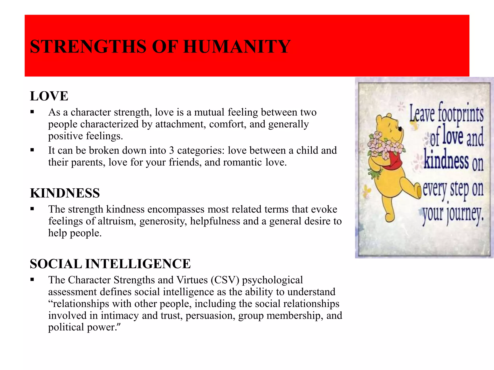 STRENGTHS OF HUMANITY
LOVE
 As a character strength, love is a mutual feeling between two
people characterized by attachment, comfort, and generally
positive feelings.
 It can be broken down into 3 categories: love between a child and
their parents, love for your friends, and romantic love.
KINDNESS
 The strength kindness encompasses most related terms that evoke
feelings of altruism, generosity, helpfulness and a general desire to
help people.
SOCIAL INTELLIGENCE
 The Character Strengths and Virtues (CSV) psychological
assessment defines social intelligence as the ability to understand
“relationships with other people, including the social relationships
involved in intimacy and trust, persuasion, group membership, and
political power.”
 