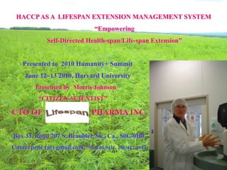 HACCP AS A LIFESPAN EXTENSION MANAGEMENT SYSTEM
                                “Empowering
             Self-Directed Health-span/Life-span Extension”


    Presented to 2010 Humanity+ Summit
     June 12–13 2010, Harvard University
         Presented by Morris Johnson
          “CITIZEN-SCIENTIST”

CTO OF                         PHARMA INC.

Box 33, Road 707 S, Beaubier, Sk., Ca., S0C-0H0
Canterpene (at) gmail.com, 701-240-9411, 306-447-4944
 