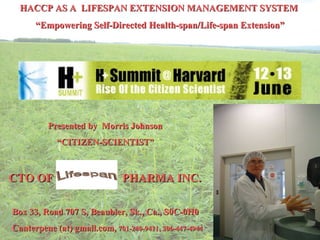 HACCP AS A  LIFESPAN EXTENSION MANAGEMENT SYSTEM   “ Empowering Self-Directed Health-span/Life-span Extension”    Presented by  Morris Johnson “ CITIZEN-SCIENTIST”  CTO OF  PHARMA INC. Box 33, Road 707 S, Beaubier, Sk., Ca., S0C-0H0 Canterpene (at) gmail.com,  701-240-9411, 306-447-4944   
