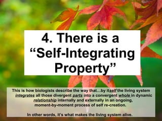 4. There is a
“Self-Integrating
Property”
This is how biologists describe the way that…by itself the living system
integrates all those divergent parts into a convergent whole in dynamic
relationship internally and externally in an ongoing,
moment-by-moment process of self re-creation.
In other words, it’s what makes the living system alive.
 
