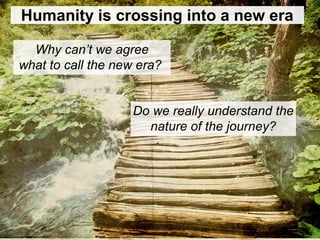 Humanity is crossing into a new era
Why can’t we agree
what to call the new era?
Do we really understand the
nature of the journey?
 