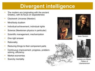  The modern era (originating with the ancient
Greeks), with its focus on separateness
 Clockwork Universe (Newton)
 Mind/body dualism
 Individual achievement, individual rights
 Science (Newtonian physics in particular)
 Scientific management, mechanization
 One right answer
 Rationality
 Reducing things to their component parts
 Continuous improvement, progress, problem-
solving, efficiency
 Market economies
 Scarcity mentality
Isaac Newton
Ludwig von Mises,
Father of
Libertarianism
Divergent consciousness
 