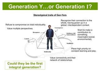 Could they be the first
integrative generation?
Refuse to compromise on total individuality.
Value multiple perspectives.
Value connectivity and their
network of relationships.
Place high priority on
constant learning and play.
Want to make a
contribution to
something
meaningful (social,
environmental).
Recognize their connection to the
whole, having grown up in a
global, interdependent context.
Stereotypical traits of Gen-Yers
Generation Y…or Generation I?
 