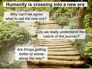 Humanity is crossing into a new era
Why can’t we agree
what to call the new era?
Are things getting
better or worse
along the way?
Do we really understand the
nature of the journey?
 