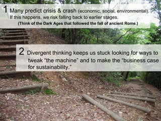 1 Many predict crisis & crash (economic, social, environmental).
If this happens, we risk falling back to earlier stages.
(Think of the Dark Ages that followed the fall of ancient Rome.)
2 Divergent thinking keeps us stuck looking for ways to
tweak “the machine” and to make the “business case
for sustainability.”
 