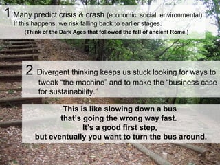 1 Many predict crisis & crash (economic, social, environmental).
If this happens, we risk falling back to earlier stages.
(Think of the Dark Ages that followed the fall of ancient Rome.)
This is like slowing down a bus
that’s going the wrong way fast.
It’s a good first step,
but eventually you want to turn the bus around.
2 Divergent thinking keeps us stuck looking for ways to
tweak “the machine” and to make the “business case
for sustainability.”
 
