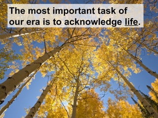 The most important task of
our era is to acknowledge life.
 