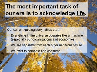 The most important task of
our era is to acknowledge life.
Our current guiding story tell us that:
 Everything in the universe operates like a machine
(especially our organizations and economies).
 We are separate from each other and from nature.
 We exist to compete and consume.
 