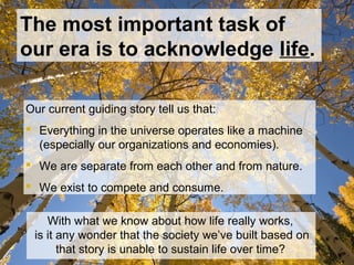 The most important task of
our era is to acknowledge life.
Our current guiding story tell us that:
 Everything in the universe operates like a machine
(especially our organizations and economies).
 We are separate from each other and from nature.
 We exist to compete and consume.
With what we know about how life really works,
is it any wonder that the society we’ve built based on
that story is unable to sustain life over time?
 