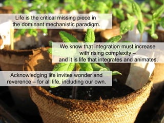 Life is the critical missing piece in
the dominant mechanistic paradigm.
We know that integration must increase
with rising complexity –
and it is life that integrates and animates.
Acknowledging life invites wonder and
reverence – for all life, including our own.
 