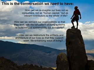 How can we reinvent our organizations so that
they work with the full patterns of living systems
to build not just sustainability but thrivability?
This is the conversation we need to have:
How can we re-imagine our lives not as
consumers, not as “human capital,” but as
vibrant contributors to the whole of life?
 
