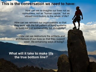 This is the conversation we need to have:
How can we re-imagine our lives not as
consumers, not as “human capital,” but as
vibrant contributors to the whole of life?
How can we restructure the artifacts and
architecture of our lives so that they support
wiser, life-enhancing ways of living?
How can we reinvent our organizations so that
they work with the full patterns of living systems
to build not just sustainability but thrivability?
 
