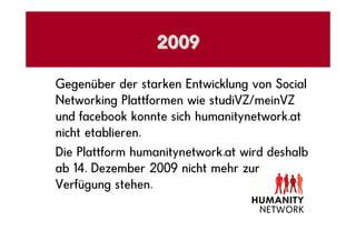 2009

Gegenüber der starken Entwicklung von Social
Networking Plattformen wie studiVZ/meinVZ
und facebook konnte sich humanitynetwork.at
nicht etablieren.
Die Plattform humanitynetwork.at wird deshalb
ab 14. Dezember 2009 nicht mehr zur
Verfügung stehen.
 