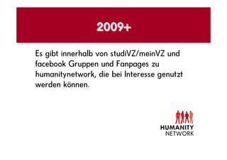 2009+

Es gibt innerhalb von studiVZ/meinVZ und
facebook Gruppen und Fanpages zu
humanitynetwork, die bei Interesse genutzt
werden können.
 