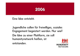 2006

Eine Idee entsteht.

Jugendliche sollen für freiwilliges, soziales
Engagement begeistert werden. Nur wie?
Die Idee zu einer Plattform, sie soll
humanitynetwork heißen, ist
entstanden.
 
