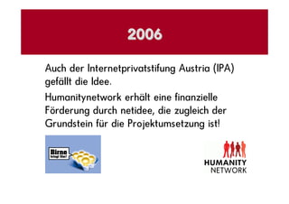 2006

Auch der Internetprivatstifung Austria (IPA)
gefällt die Idee.
Humanitynetwork erhält eine finanzielle
Förderung durch netidee, die zugleich der
Grundstein für die Projektumsetzung ist!
 
