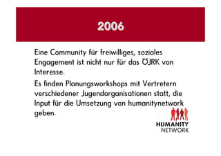 2006

Eine Community für freiwilliges, soziales
Engagement ist nicht nur für das ÖJRK von
Interesse.
Es finden Planungsworkshops mit Vertretern
verschiedener Jugendorganisationen statt, die
Input für die Umsetzung von humanitynetwork
geben.
 