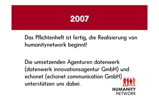 2007

Das Pflichtenheft ist fertig, die Realisierung von
humanitynetwork beginnt!

Die umsetzenden Agenturen datenwerk
(datenwerk innovationsagentur GmbH) und
echonet (echonet communication GmbH)
unterstützen uns dabei.
 