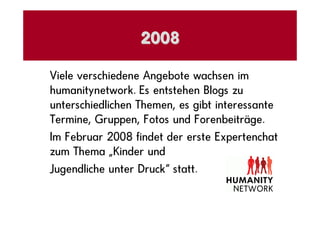 2008

Viele verschiedene Angebote wachsen im
humanitynetwork. Es entstehen Blogs zu
unterschiedlichen Themen, es gibt interessante
Termine, Gruppen, Fotos und Forenbeiträge.
Im Februar 2008 findet der erste Expertenchat
zum Thema „Kinder und
Jugendliche unter Druck“ statt.
 
