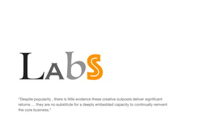 Labs
“Despite popularity , there is little evidence these creative outposts deliver significant
returns … they are no substitute for a deeply embedded capacity to continually reinvent
the core business.”
 