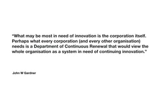 John W Gardner
“What may be most in need of innovation is the corporation itself.
Perhaps what every corporation (and every other organisation)
needs is a Department of Continuous Renewal that would view the
whole organisation as a system in need of continuing innovation.”
 