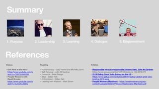 References
Videos
• Dan Pink at the RSA -
https://www.youtube.com/w
atch?v=QQPCbXVXQWI
• People Weavers with
David Brooks:
https://www.youtube.com/w
atch?v=VumCfoUU6fw
Summary
1. Purpose 2. Leadership 3. Learning 4. Dialogue 5. Empowerment
Articles
• Responsible versus Irresponsible Dissent 1969, John W Gardner -
https://www.science.org/doi/10.1126/science.164.3878.379
• 2019 Gallup Great Jobs Survey on the US -
https://www.gallup.com/analytics/268787/gallup-global-great-jobs-
briefing-2019.aspx
• People Weavers Manifesto - https://weareweavers.org/wp-
content/uploads/2020/01/Weave-Relationalist-Manifesto.pdf
Reading
• Humanocracy - Gary Hamel and Michele Zanini
• Self Renewal - John W Gardner
• Presence - Peter Senge
• Silos - Gillian Tett
• AnthroVision - Gillian Tett
• Leading with Wisdom - Mark Strom
 