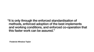 Frederick Winslow Taylor
“It is only through the enforced standardisation of
methods, enforced adoption of the best implements
and working conditions, and enforced co-operation that
this faster work can be assured.”
 