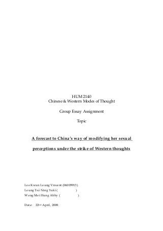 HUM 2140
Chinese & Western Modes of Thought
Group Essay Assignment
Topic
A forecast to China’s way of modifying her sexual
perceptions under the strike of Western thoughts
Lee Kwun Leung Vincent (06009913)
Leung Tsz Ning Yuki ( )
Wong Mei Hung Abby ( )
Date: 22nd April, 2008
 