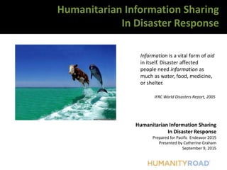Humanitarian Information Sharing
In Disaster Response
Prepared for Pacific Endeavor 2015
Presented by Catherine Graham
September 9, 2015
Humanitarian Information Sharing
In Disaster Response
Information is a vital form of aid
in itself. Disaster affected
people need information as
much as water, food, medicine,
or shelter.
IFRC World Disasters Report, 2005
 