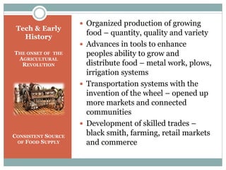 Tech & Early
History
THE ONSET OF THE
AGRICULTURAL
REVOLUTION
CONSISTENT SOURCE
OF FOOD SUPPLY
 Organized production of growing
food – quantity, quality and variety
 Advances in tools to enhance
peoples ability to grow and
distribute food – metal work, plows,
irrigation systems
 Transportation systems with the
invention of the wheel – opened up
more markets and connected
communities
 Development of skilled trades –
black smith, farming, retail markets
and commerce
 