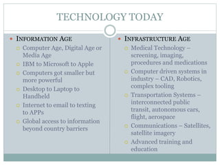 TECHNOLOGY TODAY
 INFORMATION AGE
 Computer Age, Digital Age or
Media Age
 IBM to Microsoft to Apple
 Computers got smaller but
more powerful
 Desktop to Laptop to
Handheld
 Internet to email to texting
to APPs
 Global access to information
beyond country barriers
 INFRASTRUCTURE AGE
 Medical Technology –
screening, imaging,
procedures and medications
 Computer driven systems in
industry – CAD, Robotics,
complex tooling
 Transportation Systems –
interconnected public
transit, autonomous cars,
flight, aerospace
 Communications – Satellites,
satellite imagery
 Advanced training and
education
 
