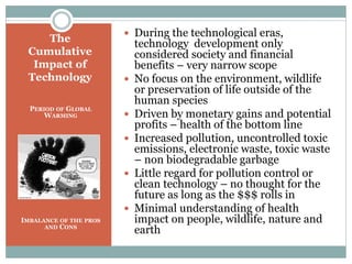 The
Cumulative
Impact of
Technology
PERIOD OF GLOBAL
WARMING
IMBALANCE OF THE PROS
AND CONS
 During the technological eras,
technology development only
considered society and financial
benefits – very narrow scope
 No focus on the environment, wildlife
or preservation of life outside of the
human species
 Driven by monetary gains and potential
profits – health of the bottom line
 Increased pollution, uncontrolled toxic
emissions, electronic waste, toxic waste
– non biodegradable garbage
 Little regard for pollution control or
clean technology – no thought for the
future as long as the $$$ rolls in
 Minimal understanding of health
impact on people, wildlife, nature and
earth
 