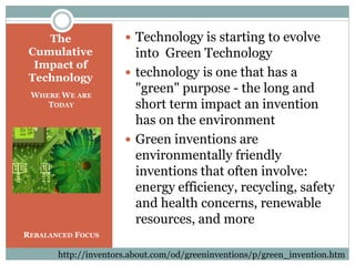  Technology is starting to evolve
into Green Technology
 technology is one that has a
"green" purpose - the long and
short term impact an invention
has on the environment
 Green inventions are
environmentally friendly
inventions that often involve:
energy efficiency, recycling, safety
and health concerns, renewable
resources, and more
The
Cumulative
Impact of
Technology
WHERE WE ARE
TODAY
REBALANCED FOCUS
http://inventors.about.com/od/greeninventions/p/green_invention.htm
 