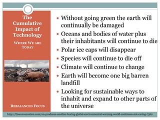  Without going green the earth will
continually be damaged
 Oceans and bodies of water plus
their inhabitants will continue to die
 Polar ice caps will disappear
 Species will continue to die off
 Climate will continue to change
 Earth will become one big barren
landfill
 Looking for sustainable ways to
inhabit and expand to other parts of
the universe
The
Cumulative
Impact of
Technology
WHERE WE ARE
TODAY
REBALANCED FOCUS
http://theconversation.com/un-produces-another-boring-global-environmental-warning-world-continues-not-caring-7562
 