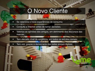 O Novo Cliente
•   Se relaciona e troca experiências de consumo;

•   Consulta a Internet antes de tomar decisões;

•   Valoriza as opiniões dos amigos, em detrimento dos discursos das
    marcas;

•   Tem elevado nível de exigência, em todos os extratos sociais;

•   Tem voz, graças à democracia das redes sociais digitais;
 