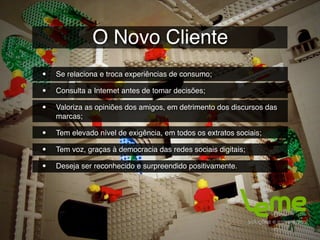 O Novo Cliente
•   Se relaciona e troca experiências de consumo;

•   Consulta a Internet antes de tomar decisões;

•   Valoriza as opiniões dos amigos, em detrimento dos discursos das
    marcas;

•   Tem elevado nível de exigência, em todos os extratos sociais;

•   Tem voz, graças à democracia das redes sociais digitais;

•   Deseja ser reconhecido e surpreendido positivamente.
 