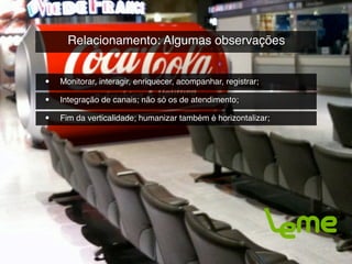Relacionamento: Algumas observações


•   Monitorar, interagir, enriquecer, acompanhar, registrar;

•   Integração de canais; não só os de atendimento;

•   Fim da verticalidade; humanizar também é horizontalizar;
 