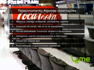 Relacionamento: Algumas observações


•   Monitorar, interagir, enriquecer, acompanhar, registrar;

•   Integração de canais; não só os de atendimento.

•   Fim da verticalidade; humanizar também é horizontalizar;

•   Inteligência: usando estrategicamente a informação;

•   Cliente ﬁel? Cliente leal!

•   Personalização: o que é humano surpreende.
 