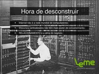 Hora de desconstruir
•   Internet não é a rede mundial de computadores;

•   Discursos verticalizados não têm mais poder de convencimento;

•   RELACIONAMENTO é a alma do negócio;
 