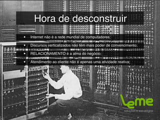 Hora de desconstruir
•   Internet não é a rede mundial de computadores;

•   Discursos verticalizados não têm mais poder de convencimento;

•   RELACIONAMENTO é a alma do negócio;

•   Atendimento ao cliente não é apenas uma atividade reativa;
 