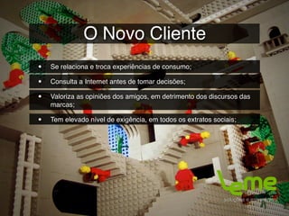 O Novo Cliente
•   Se relaciona e troca experiências de consumo;

•   Consulta a Internet antes de tomar decisões;

•   Valoriza as opiniões dos amigos, em detrimento dos discursos das
    marcas;

•   Tem elevado nível de exigência, em todos os extratos sociais;
 