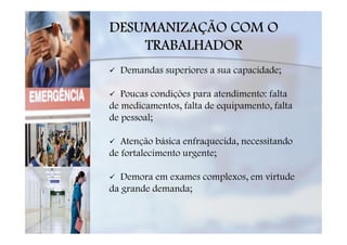 DESUMANIZAÇÃO COM O
    TRABALHADOR
  Demandas superiores a sua capacidade;

   Poucas condições para atendimento: falta
de medicamentos, falta de equipamento, falta
de pessoal;

   Atenção básica enfraquecida, necessitando
de fortalecimento urgente;

   Demora em exames complexos, em virtude
da grande demanda;
 
