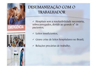 DESUMANIZAÇÃO COM O
    TRABALHADOR

    Hospitais sem a resolutibilidade necessária,
 sobrecarregados, devido ao grande n° de
 pacientes;

   Leitos insuficientes;

   Grave crise de leitos hospitalares no Brasil;

   Relações precárias de trabalho.
 