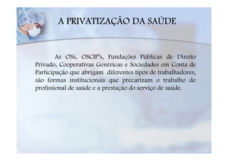 A PRIVATIZAÇÃO DA SAÚDE


        As OSs, OSCIP’s, Fundações Públicas de Direito
Privado, Cooperativas Genéricas e Sociedades em Conta de
Participação que abrigam diferentes tipos de trabalhadores,
são formas institucionais que precarizam o trabalho do
profissional de saúde e a prestação do serviço de saúde.
 