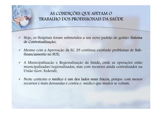 AS CONDIÇÕES QUE AFETAM O
         TRABALHO DOS PROFISSIONAIS DA SAÚDE



Hoje, os Hospitais foram submetidos a um novo padrão de gestão: Sistema
de Contratualização;

Mesmo com a Aprovação da EC 29 continua existindo problemas de Sub-
financiamento no SUS;

A Municipalização e Regionalização da Saúde, onde as operações estão
municipalizadas/regionalizadas, mas com recursos ainda centralizados na
União (Gov. Federal);

Neste contexto o médico é um dos lados mais fracos, porque com menos
recursos e mais demandas é contra o médico que muitos se voltam.
 