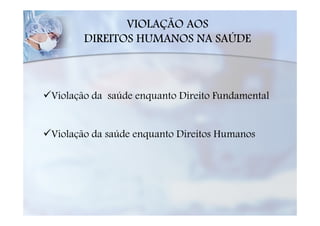 VIOLAÇÃO AOS
      DIREITOS HUMANOS NA SAÚDE



Violação da saúde enquanto Direito Fundamental


Violação da saúde enquanto Direitos Humanos
 