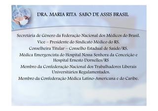 DRA. MARIA RITA SABO DE ASSIS BRASIL


Secretária de Gênero da Federação Nacional dos Médicos do Brasil.
           Vice – Presidente do Sindicato Médico do RS.
       Conselheira Titular – Conselho Estadual de Saúde/RS.
 Médica Emergencista do Hospital Nossa Senhora da Conceição e
                    Hospital Ernesto Dornelles/RS
  Membro da Confederação Nacional dos Trabalhadores Liberais
                   Universitários Regulamentados.
 Membro da Confederação Médica Latino-Americana e do Caribe.
 