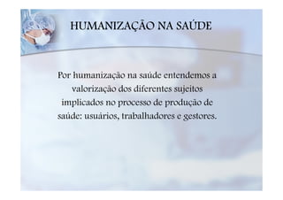 HUMANIZAÇÃO NA SAÚDE



Por humanização na saúde entendemos a
   valorização dos diferentes sujeitos
 implicados no processo de produção de
saúde: usuários, trabalhadores e gestores.
 