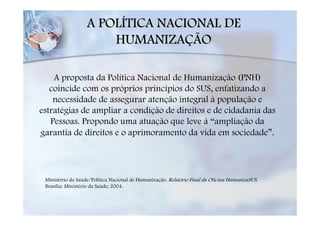 A POLÍTICA NACIONAL DE
                       HUMANIZAÇÃO

    A proposta da Política Nacional de Humanização (PNH)
   coincide com os próprios princípios do SUS, enfatizando a
    necessidade de assegurar atenção integral à população e
estratégias de ampliar a condição de direitos e de cidadania das
   Pessoas. Propondo uma atuação que leve à “ampliação da
garantia de direitos e o aprimoramento da vida em sociedade”.




 Ministério da Saúde/Política Nacional de Humanização. Relatório Final da Oficina HumanizaSUS.
 Brasília: Ministério da Saúde; 2004.
 