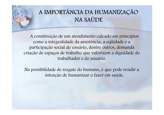 A IMPORTÂNCIA DA HUMANIZAÇÃO
                 NA SAÚDE

    A constituição de um atendimento calcado em princípios
     como a integralidade da assistência, a eqüidade e a
   participação social do usuário, dentre outros, demanda
criação de espaços de trabalho que valorizem a dignidade do
                  trabalhador e do usuário.

Na possibilidade de resgate do humano, é que pode residir a
           intenção de humanizar o fazer em saúde.
 